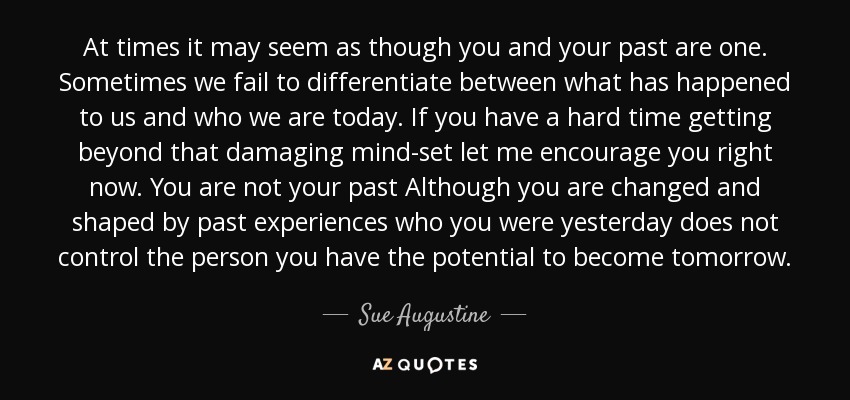 At times it may seem as though you and your past are one. Sometimes we fail to differentiate between what has happened to us and who we are today. If you have a hard time getting beyond that damaging mind-set let me encourage you right now. You are not your past Although you are changed and shaped by past experiences who you were yesterday does not control the person you have the potential to become tomorrow. - Sue Augustine