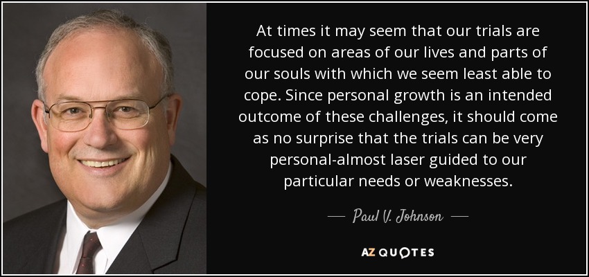 At times it may seem that our trials are focused on areas of our lives and parts of our souls with which we seem least able to cope. Since personal growth is an intended outcome of these challenges, it should come as no surprise that the trials can be very personal-almost laser guided to our particular needs or weaknesses. - Paul V. Johnson