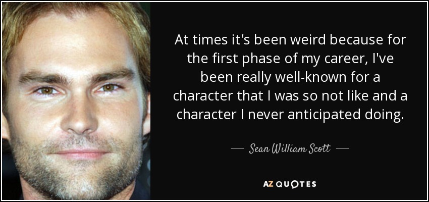 At times it's been weird because for the first phase of my career, I've been really well-known for a character that I was so not like and a character I never anticipated doing. - Sean William Scott