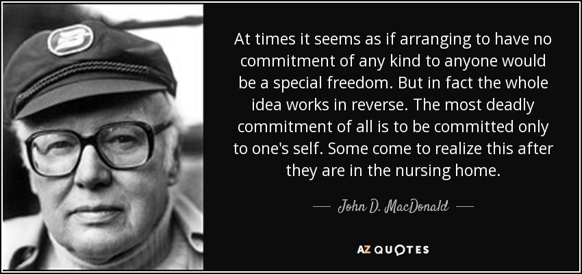At times it seems as if arranging to have no commitment of any kind to anyone would be a special freedom. But in fact the whole idea works in reverse. The most deadly commitment of all is to be committed only to one's self. Some come to realize this after they are in the nursing home. - John D. MacDonald