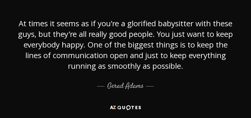 At times it seems as if you're a glorified babysitter with these guys, but they're all really good people. You just want to keep everybody happy. One of the biggest things is to keep the lines of communication open and just to keep everything running as smoothly as possible. - Gerad Adams