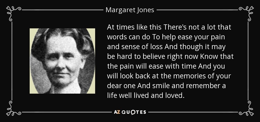 At times like this There's not a lot that words can do To help ease your pain and sense of loss And though it may be hard to believe right now Know that the pain will ease with time And you will look back at the memories of your dear one And smile and remember a life well lived and loved. - Margaret Jones