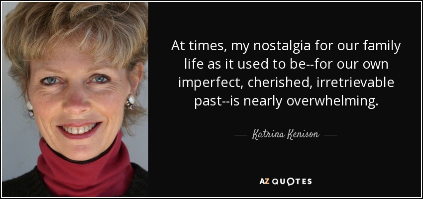 At times, my nostalgia for our family life as it used to be--for our own imperfect, cherished, irretrievable past--is nearly overwhelming. - Katrina Kenison