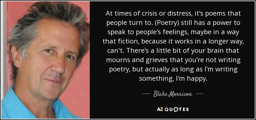 At times of crisis or distress, it's poems that people turn to. (Poetry) still has a power to speak to people's feelings, maybe in a way that fiction, because it works in a longer way, can't. There's a little bit of your brain that mourns and grieves that you're not writing poetry, but actually as long as I'm writing something, I'm happy. - Blake Morrison