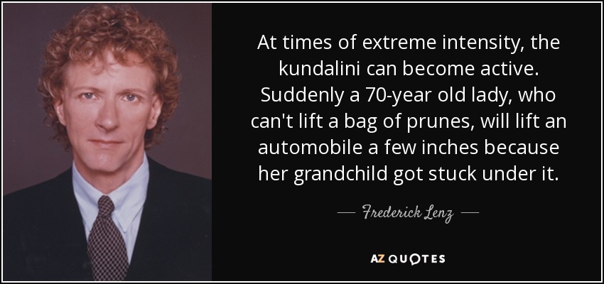 At times of extreme intensity, the kundalini can become active. Suddenly a 70-year old lady, who can't lift a bag of prunes, will lift an automobile a few inches because her grandchild got stuck under it. - Frederick Lenz