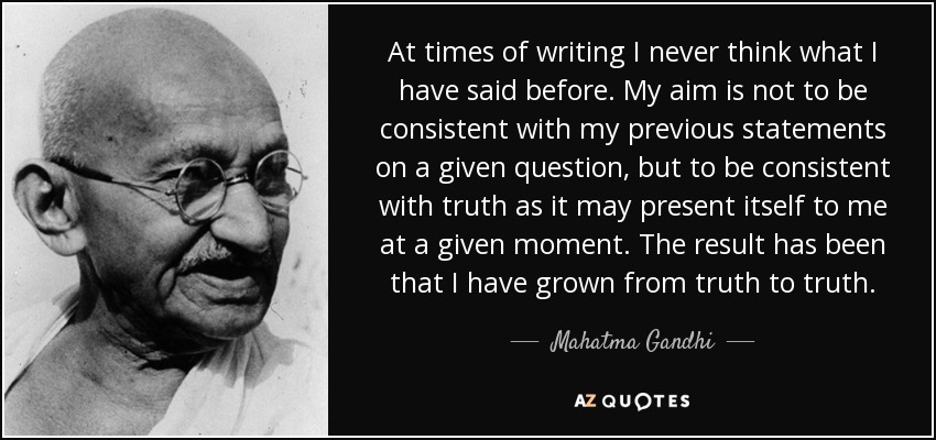 At times of writing I never think what I have said before. My aim is not to be consistent with my previous statements on a given question, but to be consistent with truth as it may present itself to me at a given moment. The result has been that I have grown from truth to truth. - Mahatma Gandhi