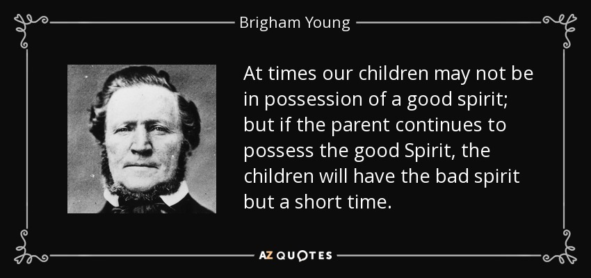 At times our children may not be in possession of a good spirit; but if the parent continues to possess the good Spirit, the children will have the bad spirit but a short time. - Brigham Young