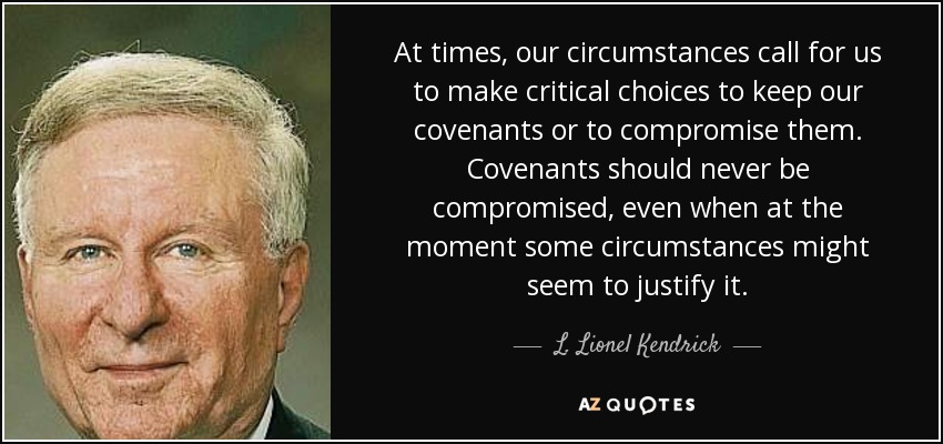 At times, our circumstances call for us to make critical choices to keep our covenants or to compromise them. Covenants should never be compromised, even when at the moment some circumstances might seem to justify it. - L. Lionel Kendrick