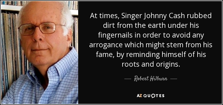 At times, Singer Johnny Cash rubbed dirt from the earth under his fingernails in order to avoid any arrogance which might stem from his fame, by reminding himself of his roots and origins. - Robert Hilburn