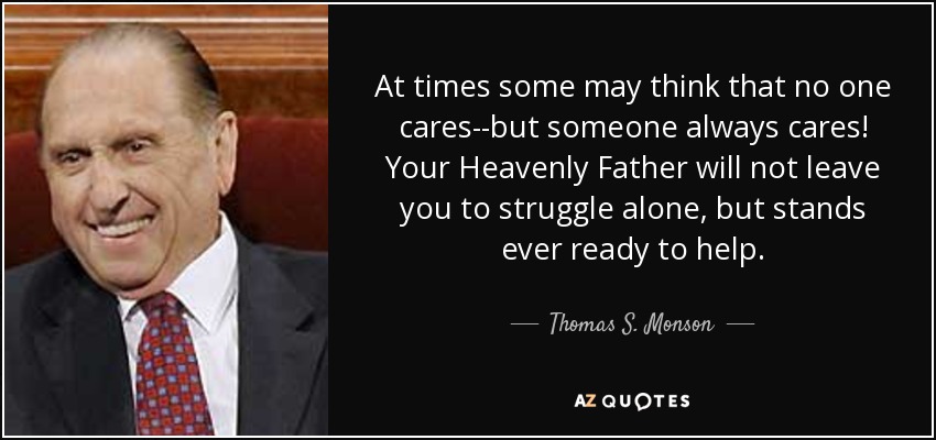 At times some may think that no one cares--but someone always cares! Your Heavenly Father will not leave you to struggle alone, but stands ever ready to help. - Thomas S. Monson