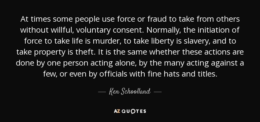 At times some people use force or fraud to take from others without willful, voluntary consent. Normally, the initiation of force to take life is murder, to take liberty is slavery, and to take property is theft. It is the same whether these actions are done by one person acting alone, by the many acting against a few, or even by officials with fine hats and titles. - Ken Schoolland