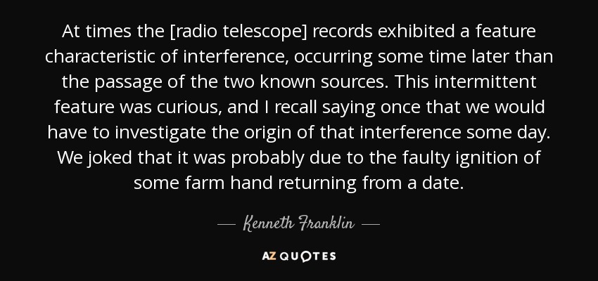 At times the [radio telescope] records exhibited a feature characteristic of interference, occurring some time later than the passage of the two known sources. This intermittent feature was curious, and I recall saying once that we would have to investigate the origin of that interference some day. We joked that it was probably due to the faulty ignition of some farm hand returning from a date. - Kenneth Franklin