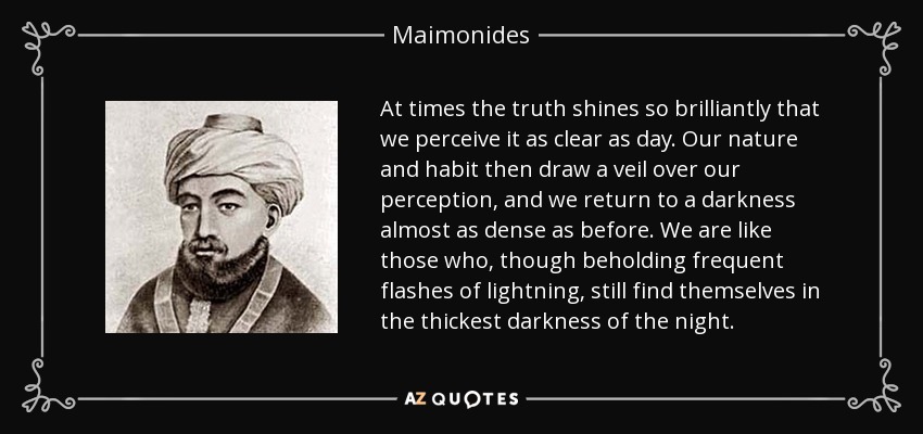 At times the truth shines so brilliantly that we perceive it as clear as day. Our nature and habit then draw a veil over our perception, and we return to a darkness almost as dense as before. We are like those who, though beholding frequent flashes of lightning, still find themselves in the thickest darkness of the night. - Maimonides