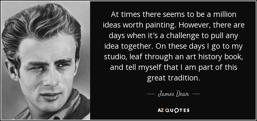 At times there seems to be a million ideas worth painting. However, there are days when it's a challenge to pull any idea together. On these days I go to my studio, leaf through an art history book, and tell myself that I am part of this great tradition. - James Dean