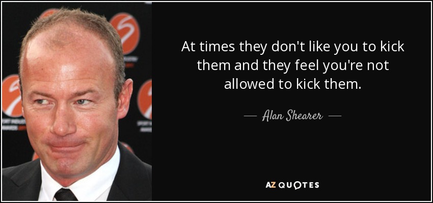 At times they don't like you to kick them and they feel you're not allowed to kick them. - Alan Shearer