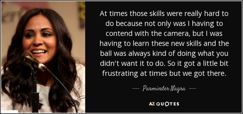 At times those skills were really hard to do because not only was I having to contend with the camera, but I was having to learn these new skills and the ball was always kind of doing what you didn't want it to do. So it got a little bit frustrating at times but we got there. - Parminder Nagra