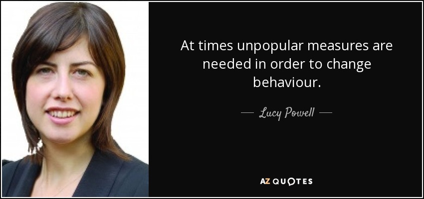 At times unpopular measures are needed in order to change behaviour. - Lucy Powell