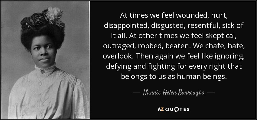 At times we feel wounded, hurt, disappointed, disgusted, resentful, sick of it all. At other times we feel skeptical, outraged, robbed, beaten. We chafe, hate, overlook. Then again we feel like ignoring, defying and fighting for every right that belongs to us as human beings. - Nannie Helen Burroughs
