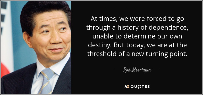 At times, we were forced to go through a history of dependence, unable to determine our own destiny. But today, we are at the threshold of a new turning point. - Roh Moo-hyun