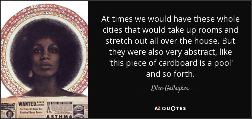 At times we would have these whole cities that would take up rooms and stretch out all over the house. But they were also very abstract, like 'this piece of cardboard is a pool' and so forth. - Ellen Gallagher