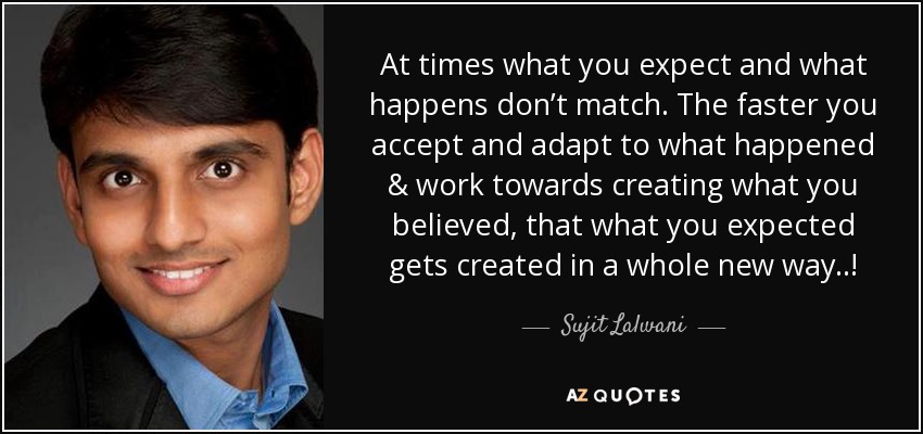 At times what you expect and what happens don’t match. The faster you accept and adapt to what happened & work towards creating what you believed, that what you expected gets created in a whole new way..! - Sujit Lalwani