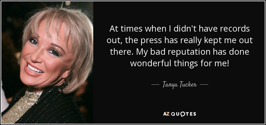 At times when I didn't have records out, the press has really kept me out there. My bad reputation has done wonderful things for me! - Tanya Tucker