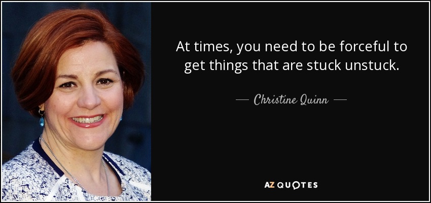 At times, you need to be forceful to get things that are stuck unstuck. - Christine Quinn