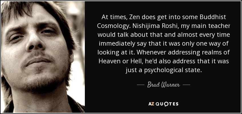 At times, Zen does get into some Buddhist Cosmology. Nishijima Roshi, my main teacher would talk about that and almost every time immediately say that it was only one way of looking at it. Whenever addressing realms of Heaven or Hell, he'd also address that it was just a psychological state. - Brad Warner