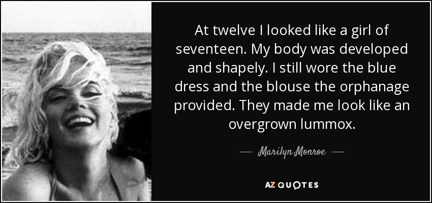 At twelve I looked like a girl of seventeen. My body was developed and shapely. I still wore the blue dress and the blouse the orphanage provided. They made me look like an overgrown lummox. - Marilyn Monroe