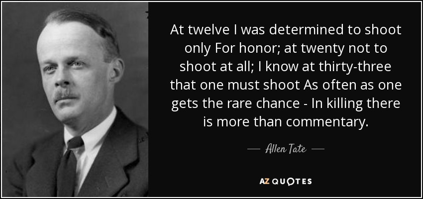 At twelve I was determined to shoot only For honor; at twenty not to shoot at all; I know at thirty-three that one must shoot As often as one gets the rare chance - In killing there is more than commentary. - Allen Tate