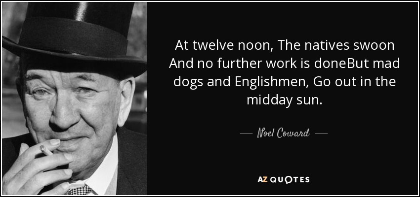 At twelve noon, The natives swoon And no further work is doneBut mad dogs and Englishmen, Go out in the midday sun. - Noel Coward