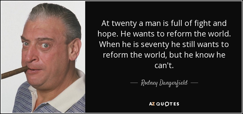 At twenty a man is full of fight and hope. He wants to reform the world. When he is seventy he still wants to reform the world, but he know he can't. - Rodney Dangerfield