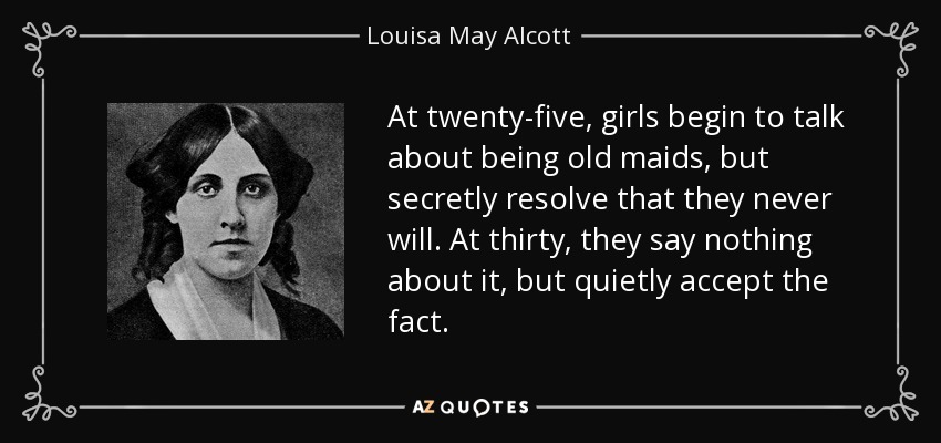 At twenty-five, girls begin to talk about being old maids, but secretly resolve that they never will. At thirty, they say nothing about it, but quietly accept the fact. - Louisa May Alcott