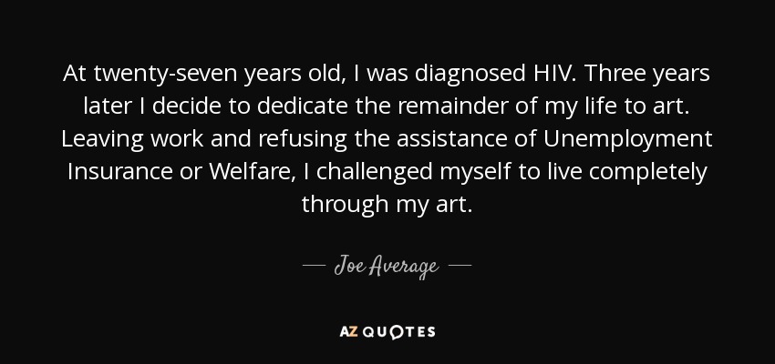 At twenty-seven years old, I was diagnosed HIV. Three years later I decide to dedicate the remainder of my life to art. Leaving work and refusing the assistance of Unemployment Insurance or Welfare, I challenged myself to live completely through my art. - Joe Average
