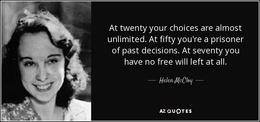 At twenty your choices are almost unlimited. At fifty you're a prisoner of past decisions. At seventy you have no free will left at all. - Helen McCloy