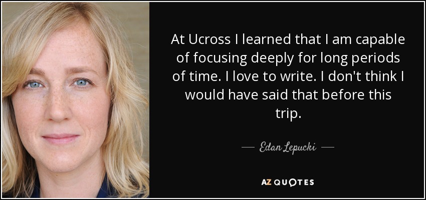 At Ucross I learned that I am capable of focusing deeply for long periods of time. I love to write. I don't think I would have said that before this trip. - Edan Lepucki