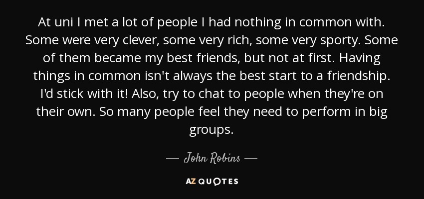 At uni I met a lot of people I had nothing in common with. Some were very clever, some very rich, some very sporty. Some of them became my best friends, but not at first. Having things in common isn't always the best start to a friendship. I'd stick with it! Also, try to chat to people when they're on their own. So many people feel they need to perform in big groups. - John Robins