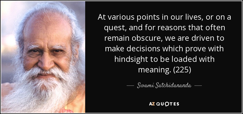 At various points in our lives, or on a quest, and for reasons that often remain obscure, we are driven to make decisions which prove with hindsight to be loaded with meaning. (225) - Swami Satchidananda