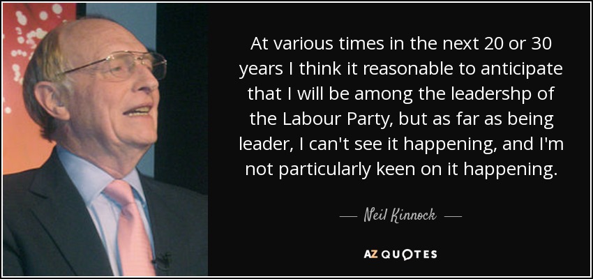 At various times in the next 20 or 30 years I think it reasonable to anticipate that I will be among the leadershp of the Labour Party, but as far as being leader, I can't see it happening, and I'm not particularly keen on it happening. - Neil Kinnock