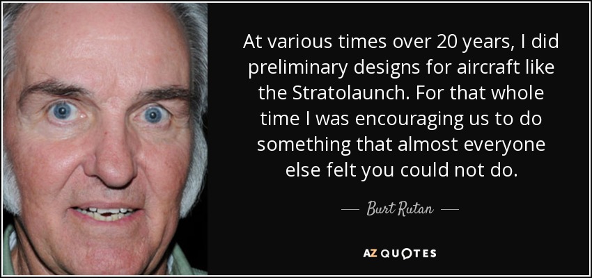 At various times over 20 years, I did preliminary designs for aircraft like the Stratolaunch. For that whole time I was encouraging us to do something that almost everyone else felt you could not do. - Burt Rutan