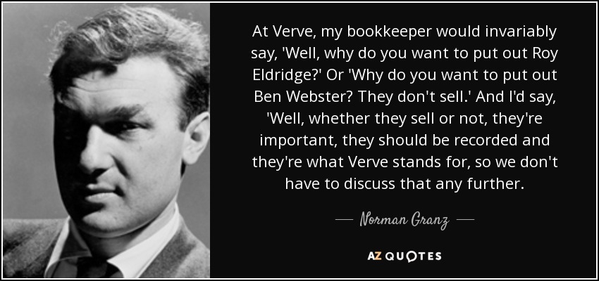 At Verve, my bookkeeper would invariably say, 'Well, why do you want to put out Roy Eldridge?' Or 'Why do you want to put out Ben Webster? They don't sell.' And I'd say, 'Well, whether they sell or not, they're important, they should be recorded and they're what Verve stands for, so we don't have to discuss that any further. - Norman Granz