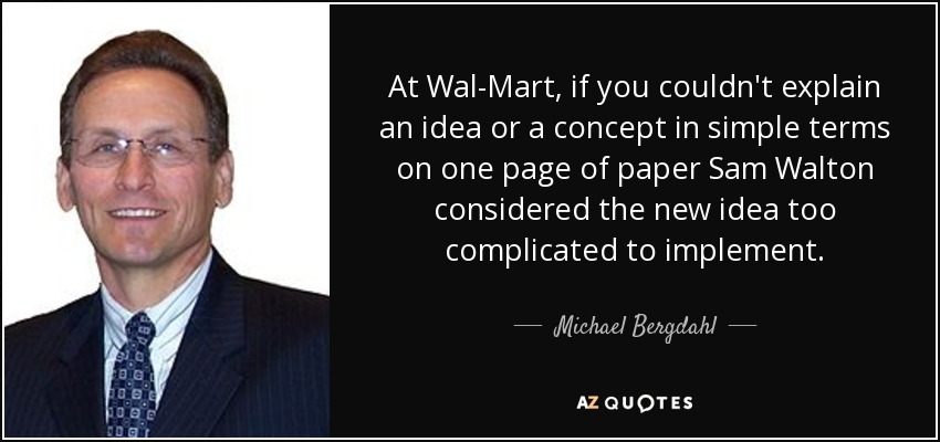 At Wal-Mart, if you couldn't explain an idea or a concept in simple terms on one page of paper Sam Walton considered the new idea too complicated to implement. - Michael Bergdahl