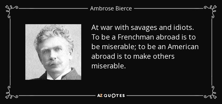 At war with savages and idiots. To be a Frenchman abroad is to be miserable; to be an American abroad is to make others miserable. - Ambrose Bierce