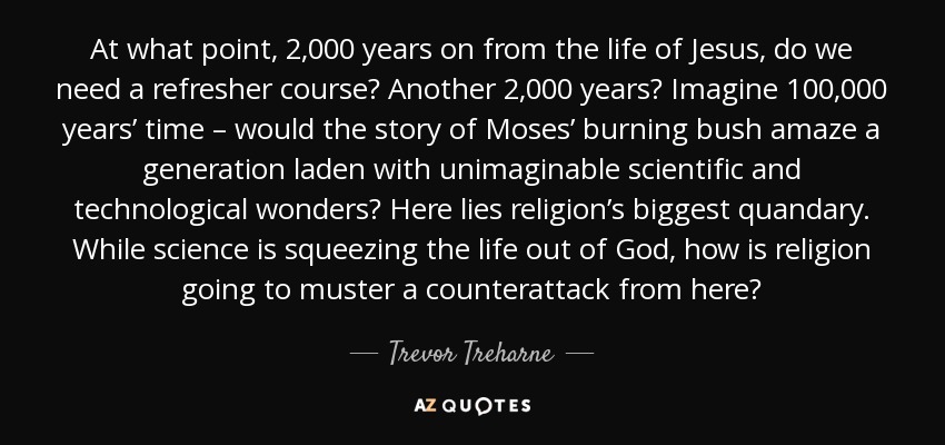 At what point, 2,000 years on from the life of Jesus, do we need a refresher course? Another 2,000 years? Imagine 100,000 years’ time – would the story of Moses’ burning bush amaze a generation laden with unimaginable scientific and technological wonders? Here lies religion’s biggest quandary. While science is squeezing the life out of God, how is religion going to muster a counterattack from here? - Trevor Treharne