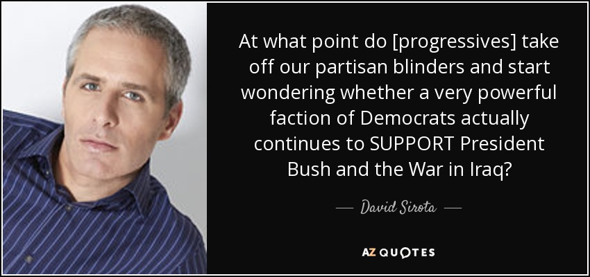 At what point do [progressives] take off our partisan blinders and start wondering whether a very powerful faction of Democrats actually continues to SUPPORT President Bush and the War in Iraq? - David Sirota