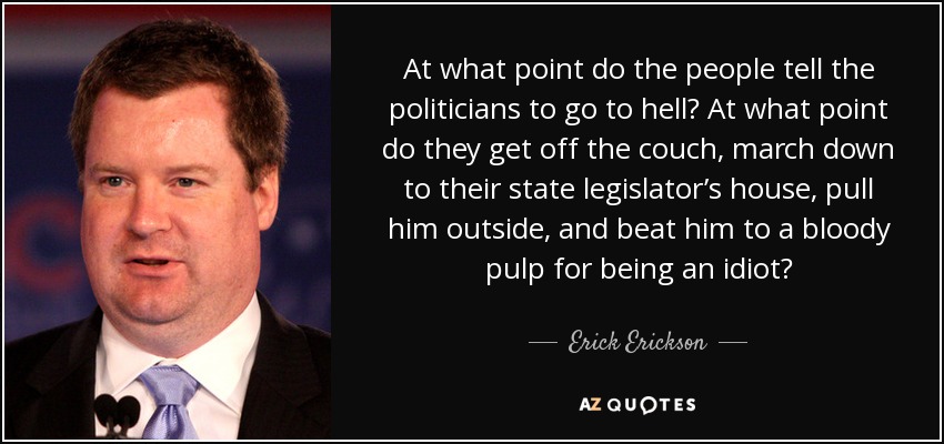 At what point do the people tell the politicians to go to hell? At what point do they get off the couch, march down to their state legislator’s house, pull him outside, and beat him to a bloody pulp for being an idiot? - Erick Erickson