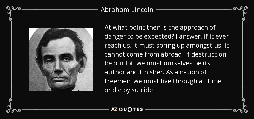 At what point then is the approach of danger to be expected? I answer, if it ever reach us, it must spring up amongst us. It cannot come from abroad. If destruction be our lot, we must ourselves be its author and finisher. As a nation of freemen, we must live through all time, or die by suicide. - Abraham Lincoln