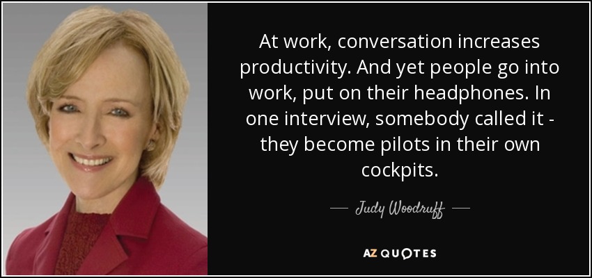 At work, conversation increases productivity. And yet people go into work, put on their headphones. In one interview, somebody called it - they become pilots in their own cockpits. - Judy Woodruff