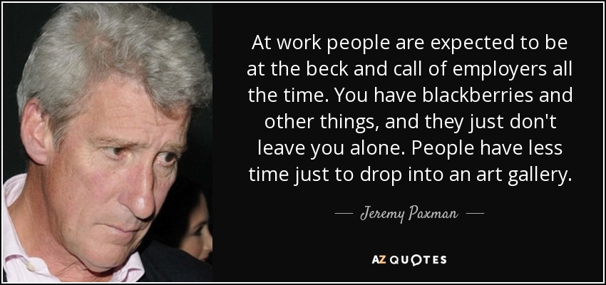 At work people are expected to be at the beck and call of employers all the time. You have blackberries and other things, and they just don't leave you alone. People have less time just to drop into an art gallery. - Jeremy Paxman