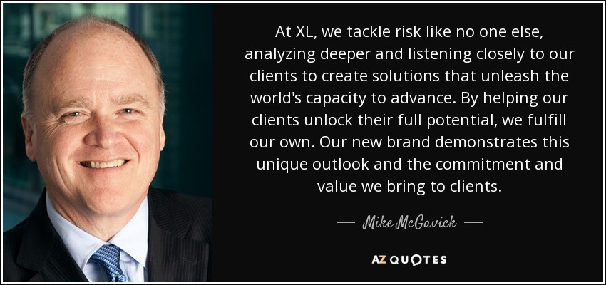 At XL, we tackle risk like no one else, analyzing deeper and listening closely to our clients to create solutions that unleash the world's capacity to advance. By helping our clients unlock their full potential, we fulfill our own. Our new brand demonstrates this unique outlook and the commitment and value we bring to clients. - Mike McGavick